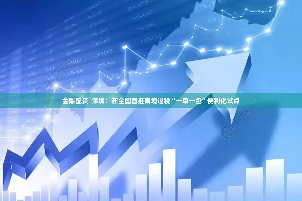 金鼎配资  深圳：在全国首推离境退税“一单一包”便利化试点