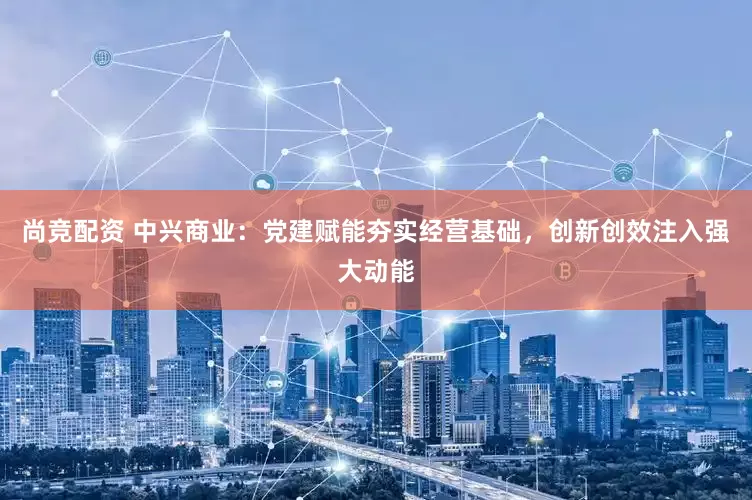 尚竞配资 中兴商业：党建赋能夯实经营基础，创新创效注入强大动能