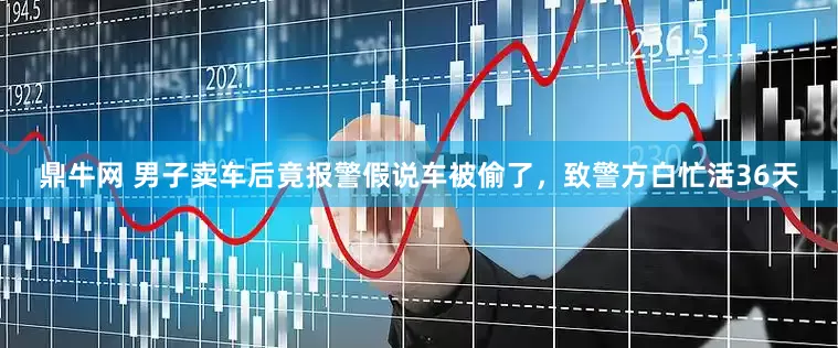 鼎牛网 男子卖车后竟报警假说车被偷了，致警方白忙活36天