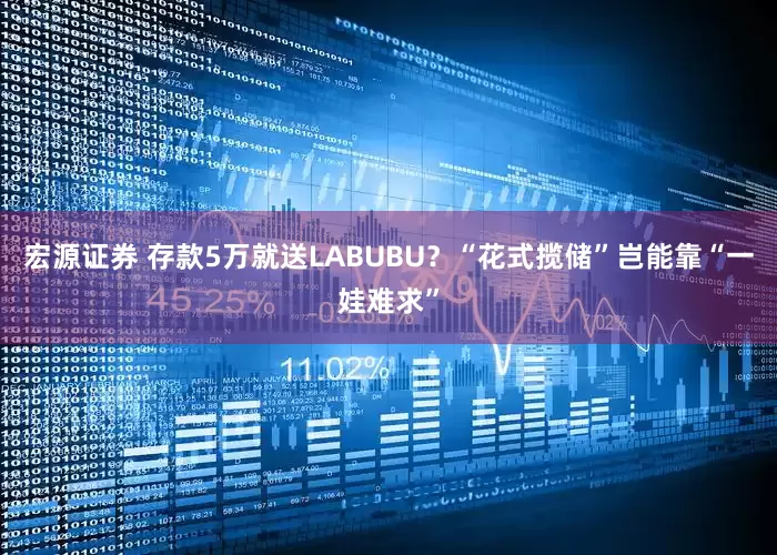 宏源证券 存款5万就送LABUBU？“花式揽储”岂能靠“一娃难求”