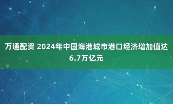 万通配资 2024年中国海港城市港口经济增加值达6.7万亿元
