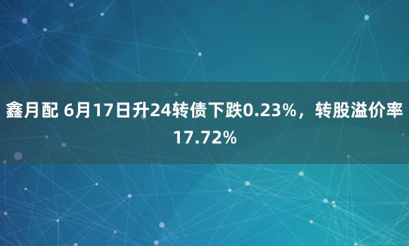 鑫月配 6月17日升24转债下跌0.23%，转股溢价率17.72%