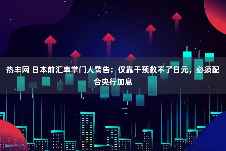 热丰网 日本前汇率掌门人警告：仅靠干预救不了日元，必须配合央行加息