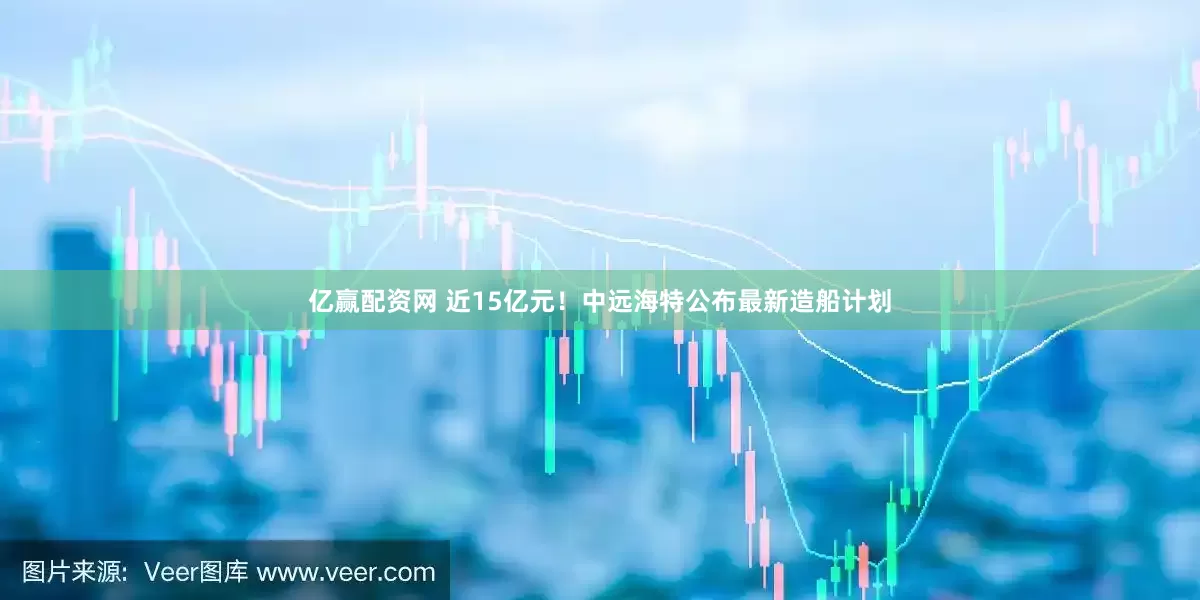 亿赢配资网 近15亿元！中远海特公布最新造船计划