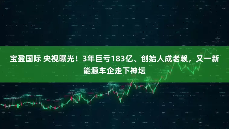 宝盈国际 央视曝光！3年巨亏183亿、创始人成老赖，又一新能源车企走下神坛